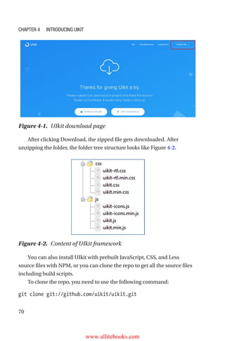 70
After clicking Download, the zipped file gets downloaded. After
unzipping the folder, the folder tree structure looks like Figure 4-2.
Figure 4-1.  UIkit download page
Figure 4-2.  Content of UIkit framework
You can also install UIkit with prebuilt JavaScript, CSS, and Less
source files with NPM, or you can clone the repo to get all the source files
including build scripts.
To clone the repo, you need to use the following command:
git clone git://github.com/uikit/uikit.git
Chapter 4 Introducing UIkit
www.allitebooks.com
 