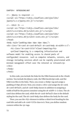 72
!-- jQuery is required --
script src=https://cdnjs.cloudflare.com/ajax/libs/
jquery/3.2.1/jquery.min.js/script
!-- UIkit JS --
script src=https://cdnjs.cloudflare.com/ajax/libs/
uikit/3.0.0-beta.28/js/uikit.min.js/script
script src=https://cdnjs.cloudflare.com/ajax/libs/
uikit/3.0.0-beta.28/js/uikit-icons.min.js/script
/head
body style=padding:10px 10px 10px 10px;
div class=uk-card uk-card-default uk-card-body uk-width-1-2
    h3 class=uk-card-titleCloud Computing/h3
    pCloud Computing is a computing infrastructure and
software model for enabling access to shared pools of
configurabel resources  such as computer networks, servers, and
storage including services which can be rapidly provisioned with
minimal management effort over the internet or intranet/p
/div
/body
/html
In this code, you include the links for the UIkit framework in the head
section. You include the jQuery code, the UIkit JavaScript code, and the
UIkit icon files in the links. Then, you create a body tag and assign a
padding of 10px all over. Next, you create a div and assign the uk-card,
uk-card-default, and uk-card-body classes in addition to assigning a
width of half for the parent container using the uk-width-1-2 class. The uk-
card class defines the card, while the uk-card-default class is the default
styling for the card. The uk-card-body class defines the body for the card.
Then, you use the h3 element to define a third-level heading for the
card title and add a uk-card-title class to it. Next, you define random
content within the p tags.
Chapter 4 Introducing UIkit
 