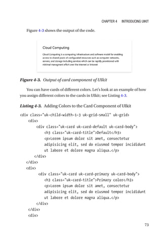 73
Figure 4-3 shows the output of the code.
Figure 4-3.  Output of card component of UIkit
You can have cards of different colors. Let’s look at an example of how
you assign different colors to the cards in UIkit; see Listing 4-3.
Listing 4-3.  Adding Colors to the Card Component of UIkit
div class=uk-child-width-1-3 uk-grid-small uk-grid
    div
        div class=uk-card uk-card-default uk-card-body
            h3 class=uk-card-titleDefault/h3
            pLorem ipsum dolor sit amet, consectetur
adipisicing elit, sed do eiusmod tempor incididunt
ut labore et dolore magna aliqua./p
       /div
   /div
   div
         div class=uk-card uk-card-primary uk-card-body
            h3 class=uk-card-titlePrimary color/h3
            pLorem ipsum dolor sit amet, consectetur
adipisicing elit, sed do eiusmod tempor incididunt
ut labore et dolore magna aliqua./p
        /div
    /div
    div
Chapter 4 Introducing UIkit
 