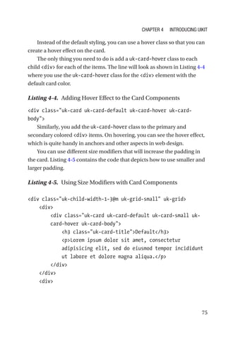 75
Instead of the default styling, you can use a hover class so that you can
create a hover effect on the card.
The only thing you need to do is add a uk-card-hover class to each
child div for each of the items. The line will look as shown in Listing 4-4
where you use the uk-card-hover class for the div element with the
default card color.
Listing 4-4.  Adding Hover Effect to the Card Components
div class=uk-card uk-card-default uk-card-hover ­uk-card-­
body
Similarly, you add the uk-card-hover class to the primary and
secondary colored div items. On hovering, you can see the hover effect,
which is quite handy in anchors and other aspects in web design.
You can use different size modifiers that will increase the padding in
the card. Listing 4-5 contains the code that depicts how to use smaller and
larger padding.
Listing 4-5.  Using Size Modifiers with Card Components
div class=uk-child-width-1-3@m uk-grid-small uk-grid
    div
        div class=uk-card uk-card-default uk-card-small uk-­
card-­hover uk-card-body
            h3 class=uk-card-titleDefault/h3
            pLorem ipsum dolor sit amet, consectetur
adipisicing elit, sed do eiusmod tempor incididunt
ut labore et dolore magna aliqua./p
        /div
    /div
    div
Chapter 4 Introducing UIkit
 