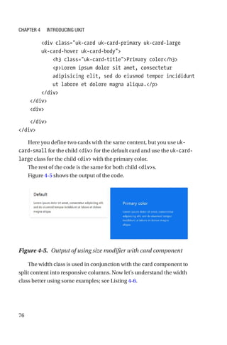 76
        div class=uk-card uk-card-primary uk-card-large
uk-­card-­hover uk-card-body
            h3 class=uk-card-titlePrimary color/h3
            pLorem ipsum dolor sit amet, consectetur
adipisicing elit, sed do eiusmod tempor incididunt
ut labore et dolore magna aliqua./p
        /div
    /div
    div
    /div
/div
Here you define two cards with the same content, but you use uk-­
card-­small for the child div for the default card and use the uk-card-­
large class for the child div with the primary color.
The rest of the code is the same for both child divs.
Figure 4-5 shows the output of the code.
Figure 4-5.  Output of using size modifier with card component
The width class is used in conjunction with the card component to
split content into responsive columns. Now let’s understand the width
class better using some examples; see Listing 4-6.
Chapter 4 Introducing UIkit
 