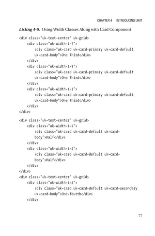 77
Listing 4-6.  Using Width Classes Along with Card Component
div class=uk-text-center uk-grid
    div class=uk-width-1-3
        div class=uk-card uk-card-primary uk-card-default
uk-­card-­bodyOne Third/div
    /div
    div class=uk-width-1-3
        div class=uk-card uk-card-primary uk-card-default
uk-­card-­bodyOne Third/div
    /div
    div class=uk-width-1-3
        div class=uk-card uk-card-primary uk-card-default
uk-­card-­bodyOne Third/div
    /div
/div
div class=uk-text-center uk-grid
    div class=uk-width-1-2
        div class=uk-card uk-card-default uk-card-­
bodyHalf/div
    /div
    div class=uk-width-1-2
        div class=uk-card uk-card-default uk-card-­
bodyHalf/div
    /div
/div
div class=uk-text-center uk-grid
    div class=uk-width-1-4
        div class=uk-card uk-card-default uk-card-secondary
uk-card-bodyOne-fourth/div
    /div
Chapter 4 Introducing UIkit
 