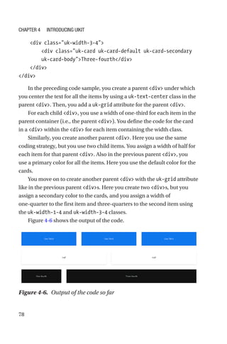 78
    div class=uk-width-3-4
        div class=uk-card uk-card-default uk-card-secondary
uk-card-bodyThree-fourth/div
    /div
/div
In the preceding code sample, you create a parent div under which
you center the text for all the items by using a uk-text-center class in the
parent div. Then, you add a uk-grid attribute for the parent div.
For each child div, you use a width of one-third for each item in the
parent container (i.e., the parent div). You define the code for the card
in a div within the div for each item containing the width class.
Similarly, you create another parent div. Here you use the same
coding strategy, but you use two child items. You assign a width of half for
each item for that parent div. Also in the previous parent div, you
use a primary color for all the items. Here you use the default color for the
cards.
You move on to create another parent div with the uk-grid attribute
like in the previous parent divs. Here you create two divs, but you
assign a secondary color to the cards, and you assign a width of
one-­quarter to the first item and three-quarters to the second item using
the uk-width-1-4 and uk-width-3-4 classes.
Figure 4-6 shows the output of the code.
Figure 4-6.  Output of the code so far
Chapter 4 Introducing UIkit
 