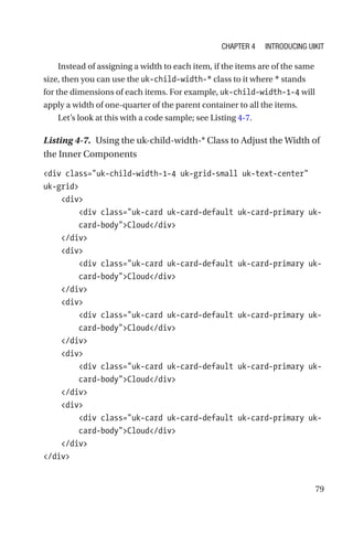 79
Instead of assigning a width to each item, if the items are of the same
size, then you can use the uk-child-width-* class to it where * stands
for the dimensions of each items. For example, uk-child-width-1-4 will
apply a width of one-quarter of the parent container to all the items.
Let’s look at this with a code sample; see Listing 4-7.
Listing 4-7.  Using the uk-child-width-* Class to Adjust the Width of
the Inner Components
div class=uk-child-width-1-4 uk-grid-small uk-text-center
uk-grid
    div
        div class=uk-card uk-card-default uk-card-primary uk-­
card-­bodyCloud/div
    /div
    div
        div class=uk-card uk-card-default uk-card-primary uk-­
card-­bodyCloud/div
    /div
    div
        div class=uk-card uk-card-default uk-card-primary uk-­
card-­bodyCloud/div
    /div
    div
        div class=uk-card uk-card-default uk-card-primary uk-­
card-­bodyCloud/div
    /div
    div
        div class=uk-card uk-card-default uk-card-primary uk-­
card-­bodyCloud/div
    /div
/div
Chapter 4 Introducing UIkit
 