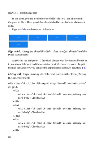 80
In the code, you use a common uk-child-width-1-4 in all items in
the parent div. Then you define the child divs with the card element
code.
Figure 4-7 shows the output of the code.
Figure 4-7.  Using the uk-child-width-* class to adjust the width of the
inner components
As you can see in Figure 4-7, the width classes with fractions will break in
to a new row if they exceed their container’s width. However, to evenly split
them in the same row, you can use the expand class as shown in Listing 4-8.
Listing 4-8.  Implementing uk-child-width-expand for Evenly Sizing
the Inner Elements
div class=uk-child-width-expand uk-grid-small uk-text-center
uk-grid
    div
        div class=uk-card uk-card-default uk-card-primary uk-­
card-­bodyCloud/div
    /div
    div
        div class=uk-card uk-card-default uk-card-primary uk-­
card-­bodyCloud/div
    /div
    div
        div class=uk-card uk-card-default uk-card-primary uk-­
card-­bodyCloud/div
    /div
Chapter 4 Introducing UIkit
 