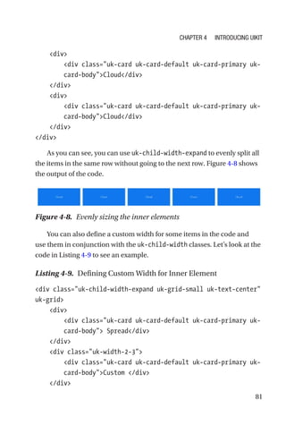 81
    div
        div class=uk-card uk-card-default uk-card-primary uk-­
card-­bodyCloud/div
    /div
    div
        div class=uk-card uk-card-default uk-card-primary uk-­
card-­bodyCloud/div
    /div
/div
As you can see, you can use uk-child-width-expand to evenly split all
the items in the same row without going to the next row. Figure 4-8 shows
the output of the code.
Figure 4-8.  Evenly sizing the inner elements
You can also define a custom width for some items in the code and
use them in conjunction with the uk-child-width classes. Let’s look at the
code in Listing 4-9 to see an example.
Listing 4-9.  Defining Custom Width for Inner Element
div class=uk-child-width-expand uk-grid-small uk-text-center
uk-grid
    div
        div class=uk-card uk-card-default uk-card-primary uk-­
card-­body Spread/div
    /div
    div class=uk-width-2-3
        div class=uk-card uk-card-default uk-card-primary uk-­
card-­bodyCustom /div
    /div
Chapter 4 Introducing UIkit
 