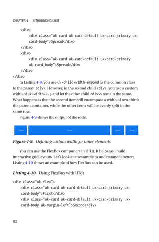 82
    div
        div class=uk-card uk-card-default uk-card-primary uk-­
card-­bodySpread/div
    /div
    div
        div class=uk-card uk-card-default uk-card-primary
uk-­card-­bodySpread/div
    /div
/div
In Listing 4-9, you use uk-child-width-expand as the common class
to the parent div. However, in the second child div, you use a custom
width of uk-width-2-3 and let the other child divs remain the same.
What happens is that the second item will encompass a width of two-­thirds
the parent container, while the other items will be evenly split in the
same row.
Figure 4-9 shows the output of the code.
Figure 4-9.  Defining custom width for inner elements
You can use the FlexBox component in UIkit. It helps you build
interactive grid layouts. Let’s look at an example to understand it better;
Listing 4-10 shows an example of how FlexBox can be used.
Listing 4-10.  Using FlexBox with UIkit
div class=uk-flex
    div class=uk-card uk-card-default uk-card-primary uk-­
card-­bodyFirst/div
    div class=uk-card uk-card-default uk-card-primary uk-­
card-­body uk-margin-leftSecond/div
Chapter 4 Introducing UIkit
 