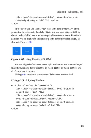 83
    div class=uk-card uk-card-default uk-card-primary uk-­
card-­body uk-margin-leftThird/div
/div
In the code, you use the uk-flex class with the parent div. Then,
you define three items in the child divs and use a uk-margin-left for
the second and third items to create space between the items. By default,
all items will be aligned to the left along with the content and height, as
shown in Figure 4-10.
Figure 4-10.  Using FlexBox with UIkit
You can align the flex items to the right and center and even add equal
space between the items using the uk-flex-right, uk-flex-center, and
uk-flex-around classes.
Listing 4-11 shows the code where all the items are centered.
Listing 4-11.  Aligning Flex Item
div class=uk-flex uk-flex-center
    div class=uk-card uk-card-default uk-card-primary
uk-­card-­bodyFirst/div
    div class=uk-card uk-card-default uk-card-primary
uk-­card-­body uk-margin-leftSecond/div
    div class=uk-card uk-card-default uk-card-primary
uk-­card-­body uk-margin-leftThird/div
/div
Chapter 4 Introducing UIkit
 