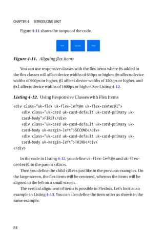 84
Figure 4-11 shows the output of the code.
Figure 4-11.  Aligning flex items
You can use responsive classes with the flex items where @s added to
the flex classes will affect device widths of 640px or higher, @m affects device
widths of 960px or higher, @l affects device widths of 1200px or higher, and
@xl affects device widths of 1600px or higher. See Listing 4-12.
Listing 4-12.  Using Responsive Classes with Flex Items
div class=uk-flex uk-flex-left@m uk-flex-center@l
    div class=uk-card uk-card-default uk-card-primary uk-­
card-­bodyFIRST/div
    div class=uk-card uk-card-default uk-card-primary uk-­
card-­body uk-margin-leftSECOND/div
    div class=uk-card uk-card-default uk-card-primary uk-­
card-­body uk-margin-leftTHIRD/div
/div
In the code in Listing 4-12, you define uk-flex-left@m and uk-flex-­
center@l to the parent divs.
Then you define the child divs just like in the previous examples. On
the large screen, the flex items will be centered, whereas the items will be
aligned to the left on a small screen.
The vertical alignment of items is possible in Flexbox. Let’s look at an
example in Listing 4-13. You can also define the item order as shown in the
same example.
Chapter 4 Introducing UIkit
 