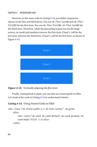 86
However, in the same code in Listing 4-13, you define responsive
classes in the first and third items. You use uk-flex-last@m and uk-flex-­
first@l for the first item. You use uk-flex-first@m uk-flex-last@l for
the third item. Therefore, while the preceding output was for the large
screen, on small and medium screens, the first item, Cloud 1, will be the
last item, whereas the third item, Cloud 3, will be the first item, as shown in
Figure 4-13.
Figure 4-13.  Vertically aligning the flex item
Finally, coming back to grids, you can also use nested grids in UIkit.
Let’s look at the code in Listing 4-14 to understand it better.
Listing 4-14.  Using Nested Grids in UIkit
div class=uk-child-width-1-2 uk-text-center uk-grid
    div
        div class=uk-card uk-card-default uk-card-primary uk-­
card-­bodyFIrst 1-1/div
    /div
Chapter 4 Introducing UIkit
 