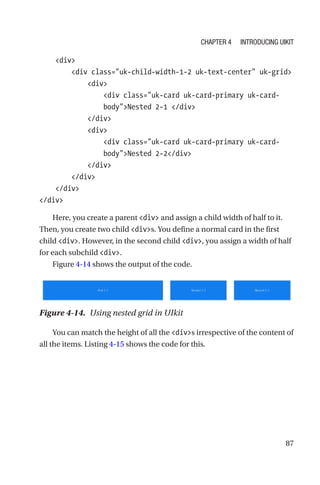 87
    div
        div class=uk-child-width-1-2 uk-text-center uk-grid
            div
                div class=uk-card uk-card-primary uk-card-­
bodyNested 2-1 /div
            /div
            div
                div class=uk-card uk-card-primary uk-card-­
bodyNested 2-2/div
            /div
        /div
    /div
/div
Here, you create a parent div and assign a child width of half to it.
Then, you create two child divs. You define a normal card in the first
child div. However, in the second child div, you assign a width of half
for each subchild div.
Figure 4-14 shows the output of the code.
Figure 4-14.  Using nested grid in UIkit
You can match the height of all the divs irrespective of the content of
all the items. Listing 4-15 shows the code for this.
Chapter 4 Introducing UIkit
 