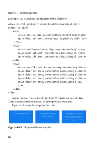 88
Listing 4-15.  Matching the Heights of the Elements
div class=uk-grid-match uk-child-width-expand@s uk-text-­
center uk-grid
    div
        div class=uk-card uk-card-primary uk-card-bodyLorem
ipsum dolor sit amet, consectetur adipisicing elit/div
     /div
    div
        div class=uk-card uk-card-primary uk-card-bodyLorem
ipsum dolor sit amet, consectetur adipisicing elitLorem
ipsum dolor sit amet, consectetur adipisicing elit/div
    /div
    div
        div class=uk-card uk-card-primary uk-card-bodyLorem
ipsum dolor sit amet, consectetur adipisicing elitLorem
ipsum dolor sit amet, consectetur adipisicing elitLorem
ipsum dolor sit amet, consectetur adipisicing elitLorem
ipsum dolor sit amet, consectetur adipisicing elit/
div
    /div
/div
As you can see, you use the uk-grid-match class in the parent div.
Then, you create three items just as in the previous examples.
Figure 4-15 shows the output of the code.
Figure 4-15.  Output of the code so far
Chapter 4 Introducing UIkit
 