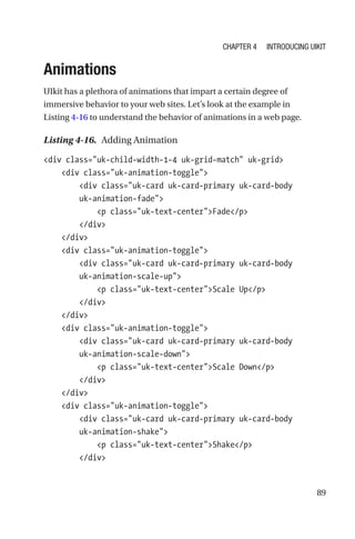 89
Animations
UIkit has a plethora of animations that impart a certain degree of
immersive behavior to your web sites. Let’s look at the example in
Listing 4-16 to understand the behavior of animations in a web page.
Listing 4-16.  Adding Animation
div class=uk-child-width-1-4 uk-grid-match uk-grid
    div class=uk-animation-toggle
        div class=uk-card uk-card-primary uk-card-body
uk-­animation-­fade
            p class=uk-text-centerFade/p
        /div
    /div
    div class=uk-animation-toggle
        div class=uk-card uk-card-primary uk-card-body
uk-­animation-­scale-up
            p class=uk-text-centerScale Up/p
        /div
    /div
    div class=uk-animation-toggle
        div class=uk-card uk-card-primary uk-card-body
uk-­animation-­scale-down
            p class=uk-text-centerScale Down/p
        /div
    /div
    div class=uk-animation-toggle
        div class=uk-card uk-card-primary uk-card-body
uk-­animation-­shake
            p class=uk-text-centerShake/p
        /div
Chapter 4 Introducing UIkit
 