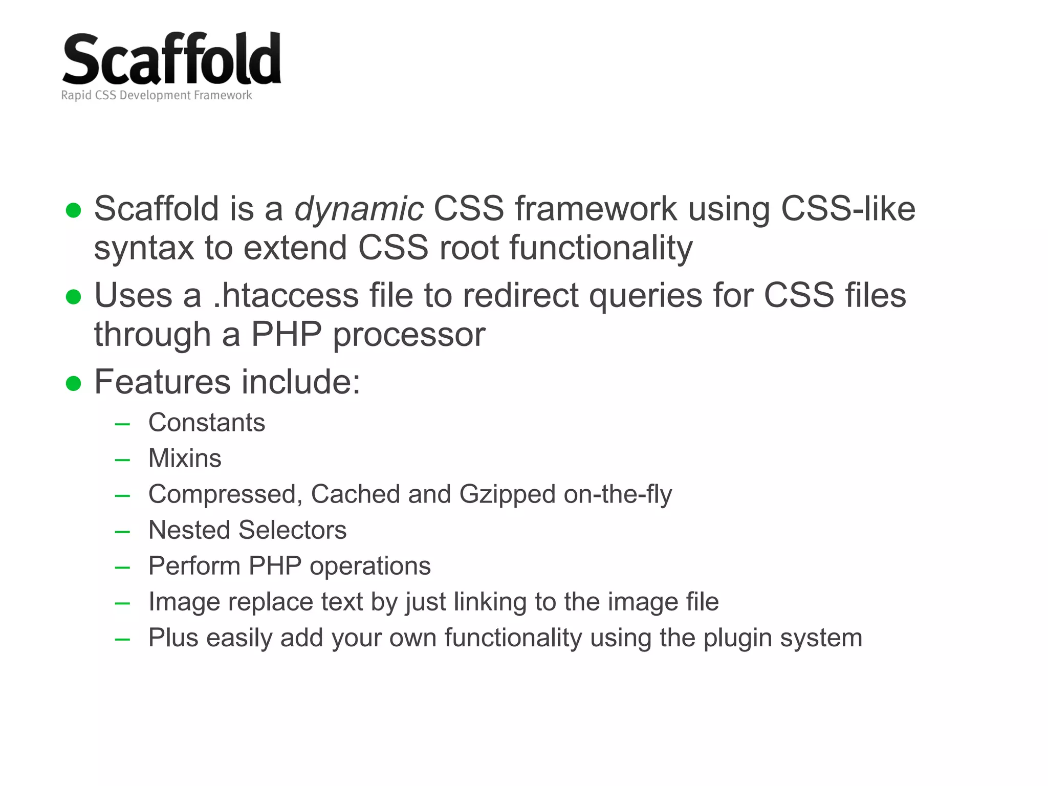 Scaffold is a  dynamic  CSS framework using CSS-like syntax to extend CSS root functionality Uses a .htaccess file to redirect queries for CSS files through a PHP processor Features include: Constants Mixins Compressed, Cached and Gzipped on-the-fly Nested Selectors Perform PHP operations Image replace text by just linking to the image file Plus easily add your own functionality using the plugin system 