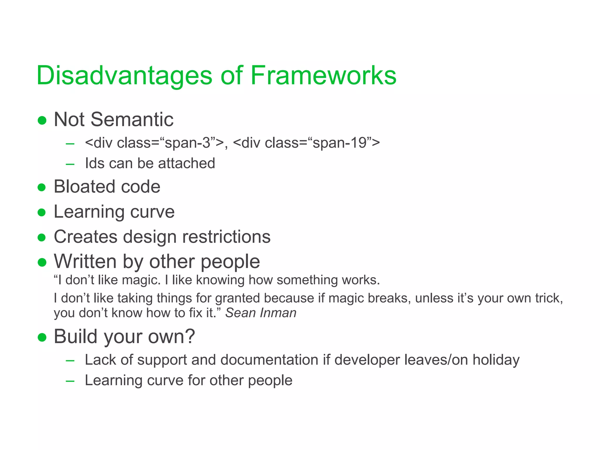 Disadvantages of Frameworks Not Semantic <div class=“span-3”>, <div class=“span-19”> Ids can be attached Bloated code Learning curve Creates design restrictions Written by other people “I don’t like magic. I like knowing how something works.  I don’t like taking things for granted because if magic breaks, unless it’s your own trick, you don’t know how to fix it.”  Sean Inman Build your own? Lack of support and documentation if developer leaves/on holiday Learning curve for other people 