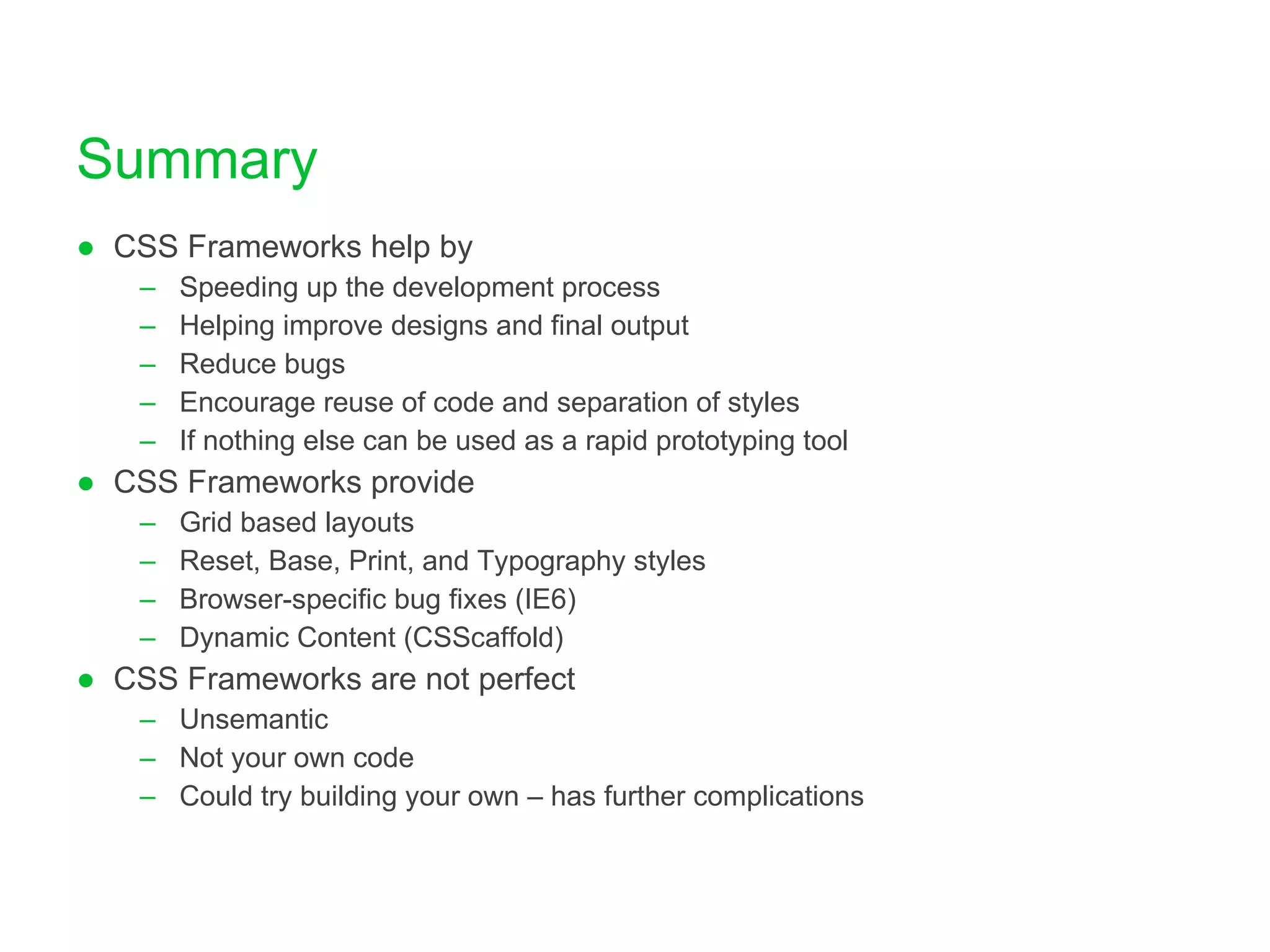Summary CSS Frameworks help by Speeding up the development process Helping improve designs and final output Reduce bugs Encourage reuse of code and separation of styles If nothing else can be used as a rapid prototyping tool CSS Frameworks provide Grid based layouts Reset, Base, Print, and Typography styles Browser-specific bug fixes (IE6) Dynamic Content (CSScaffold) CSS Frameworks are not perfect Unsemantic Not your own code Could try building your own – has further complications 