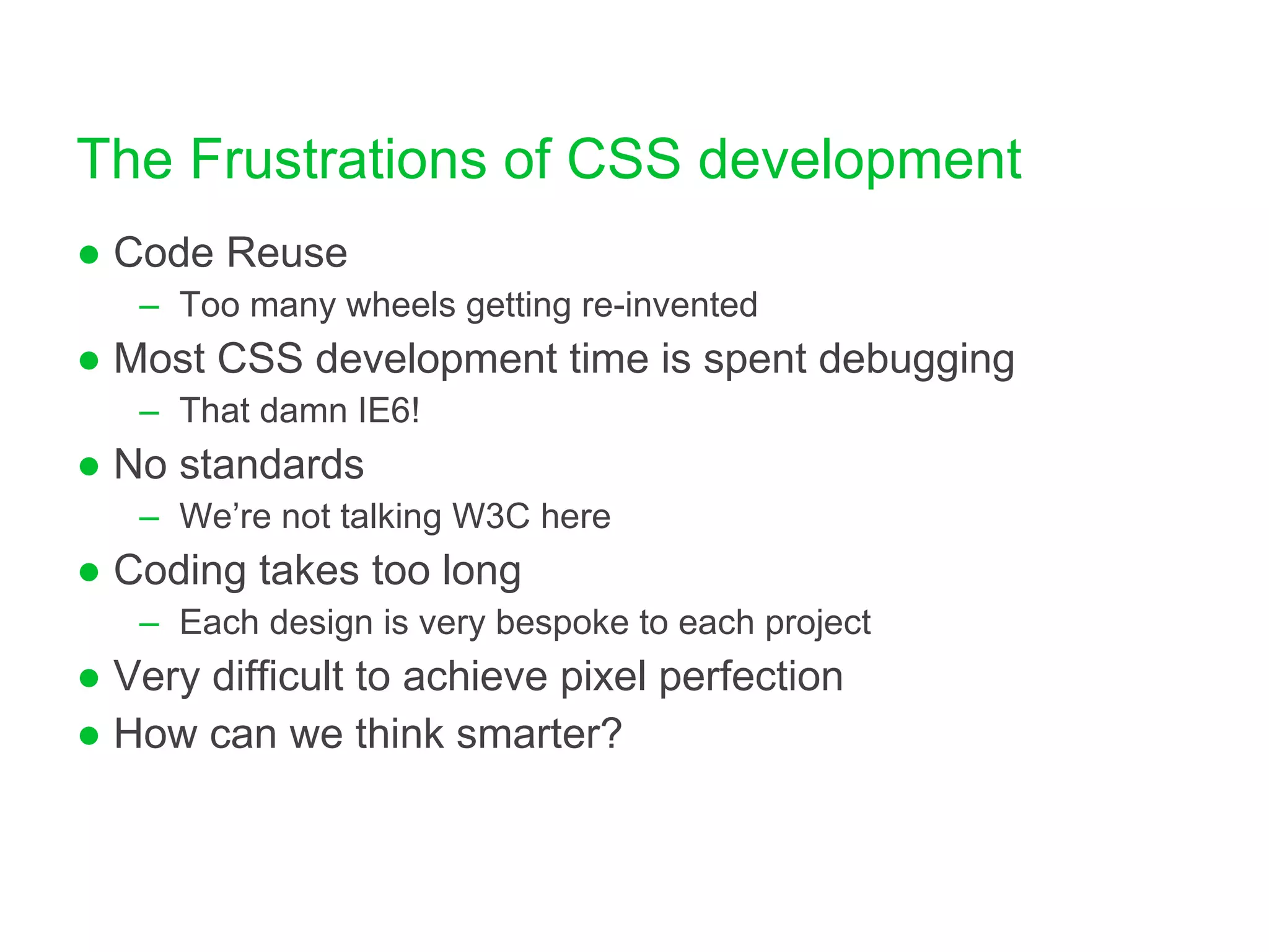 The Frustrations of CSS development Code Reuse Too many wheels getting re-invented Most CSS development time is spent debugging That damn IE6! No standards We’re not talking W3C here Coding takes too long Each design is very bespoke to each project Very difficult to achieve pixel perfection How can we think smarter? 