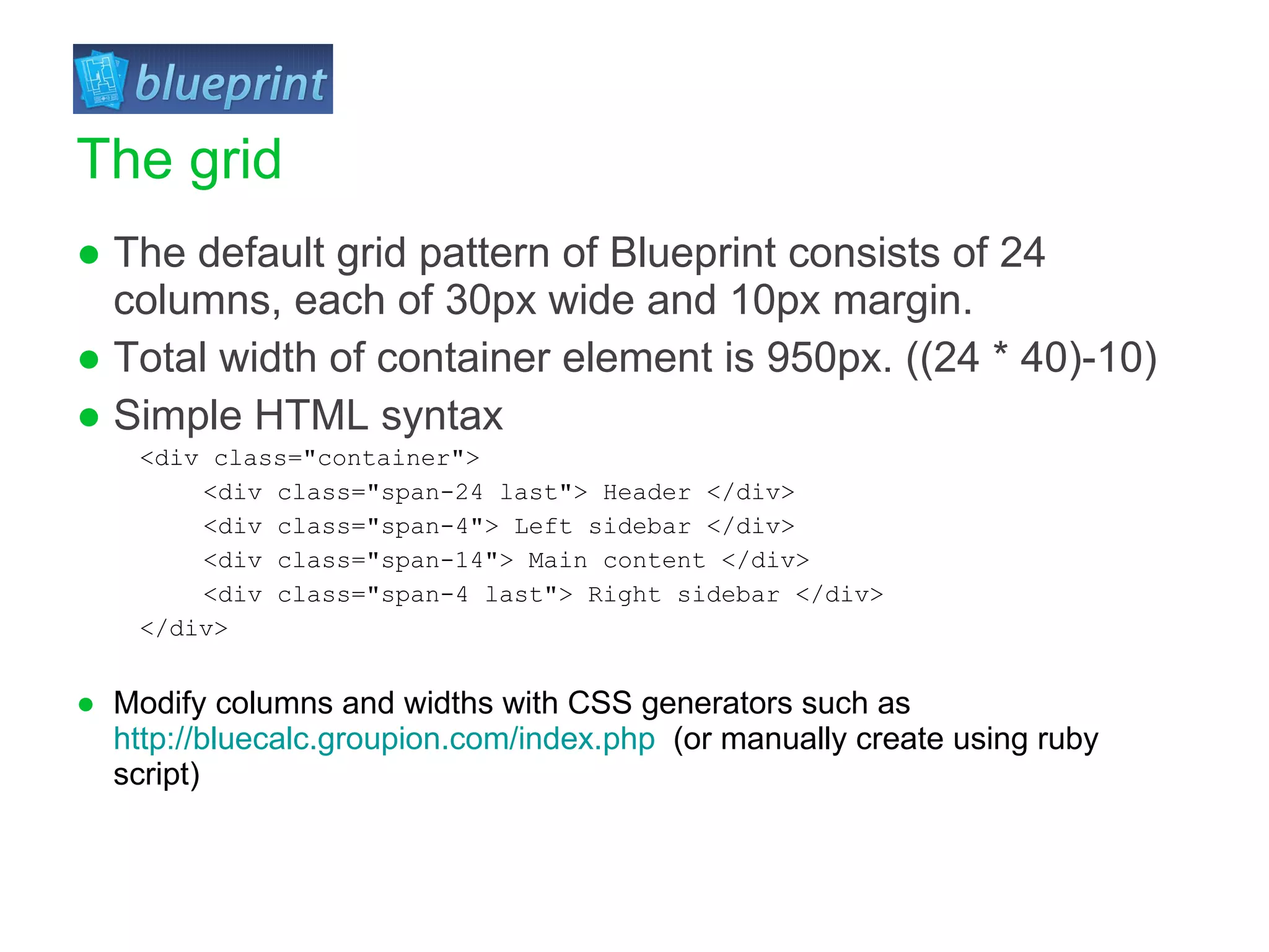 The default grid pattern of Blueprint consists of 24 columns, each of 30px wide and 10px margin. Total width of container element is 950px. ((24 * 40)-10) Simple HTML syntax <div class=&quot;container&quot;>  <div class=&quot;span-24 last&quot;> Header </div>  <div class=&quot;span-4&quot;> Left sidebar </div>  <div class=&quot;span-14&quot;> Main content </div>  <div class=&quot;span-4 last&quot;> Right sidebar </div>  </div> Modify columns and widths with CSS generators such as  http://bluecalc.groupion.com/index.php   (or manually create using ruby script) The grid 