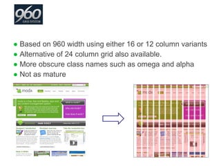 Based on 960 width using either 16 or 12 column variants Alternative of 24 column grid also available. More obscure class names such as omega and alpha Not as mature 