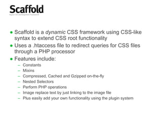 Scaffold is a  dynamic  CSS framework using CSS-like syntax to extend CSS root functionality Uses a .htaccess file to redirect queries for CSS files through a PHP processor Features include: Constants Mixins Compressed, Cached and Gzipped on-the-fly Nested Selectors Perform PHP operations Image replace text by just linking to the image file Plus easily add your own functionality using the plugin system 