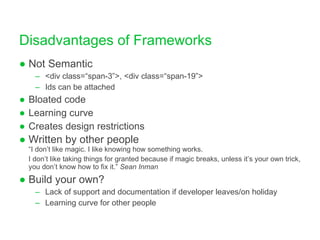 Disadvantages of Frameworks Not Semantic <div class=“span-3”>, <div class=“span-19”> Ids can be attached Bloated code Learning curve Creates design restrictions Written by other people “I don’t like magic. I like knowing how something works.  I don’t like taking things for granted because if magic breaks, unless it’s your own trick, you don’t know how to fix it.”  Sean Inman Build your own? Lack of support and documentation if developer leaves/on holiday Learning curve for other people 