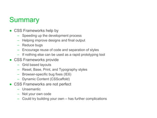 Summary CSS Frameworks help by Speeding up the development process Helping improve designs and final output Reduce bugs Encourage reuse of code and separation of styles If nothing else can be used as a rapid prototyping tool CSS Frameworks provide Grid based layouts Reset, Base, Print, and Typography styles Browser-specific bug fixes (IE6) Dynamic Content (CSScaffold) CSS Frameworks are not perfect Unsemantic Not your own code Could try building your own – has further complications 