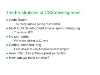 The Frustrations of CSS development Code Reuse Too many wheels getting re-invented Most CSS development time is spent debugging That damn IE6! No standards We’re not talking W3C here Coding takes too long Each design is very bespoke to each project Very difficult to achieve pixel perfection How can we think smarter? 