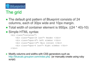 The default grid pattern of Blueprint consists of 24 columns, each of 30px wide and 10px margin. Total width of container element is 950px. ((24 * 40)-10) Simple HTML syntax <div class=&quot;container&quot;>  <div class=&quot;span-24 last&quot;> Header </div>  <div class=&quot;span-4&quot;> Left sidebar </div>  <div class=&quot;span-14&quot;> Main content </div>  <div class=&quot;span-4 last&quot;> Right sidebar </div>  </div> Modify columns and widths with CSS generators such as  http://bluecalc.groupion.com/index.php   (or manually create using ruby script) The grid 