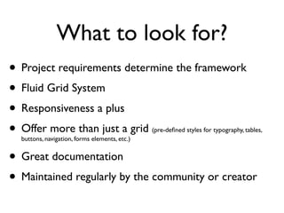 What to look for?
• Project requirements determine the framework
• Fluid Grid System
• Responsiveness a plus
• Offer more than just a grid
  buttons, navigation, forms elements, etc.)
                                               (pre-deﬁned styles for typography, tables,



• Great documentation
• Maintained regularly by the community or creator
 
