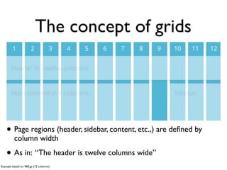 The concept of grids
                                                 header




                                                              sidebar
    • Page regions (header, sidebar, content, etc.,) are deﬁned by
         column width

    • As in: “The header is twelve columns wide”
Example based on 960.gs (12 columns)
 