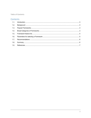 2
Table of Contents
Contents
1.1. Introduction....................................................................................................................................3
1.2. Background ...................................................................................................................................3
1.3. Popular Frameworks.....................................................................................................................3
1.4. Broad Categories of Frameworks .................................................................................................3
1.5. Framework feature list...................................................................................................................5
1.6. Parameters for selecting a Framework .........................................................................................5
1.7. Recommendations ........................................................................................................................6
1.8. Summary.......................................................................................................................................6
1.9. References....................................................................................................................................7
 
