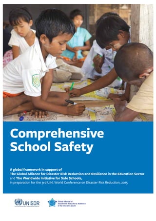 Comprehensive 
School Safety 
A global framework in support of 
The Global Alliance for Disaster Risk Reduction and Resilience in the Education Sector 
and The Worldwide Initiative for Safe Schools, 
in preparation for the 3rd U.N. World Conference on Disaster Risk Reduction, 2015 
 