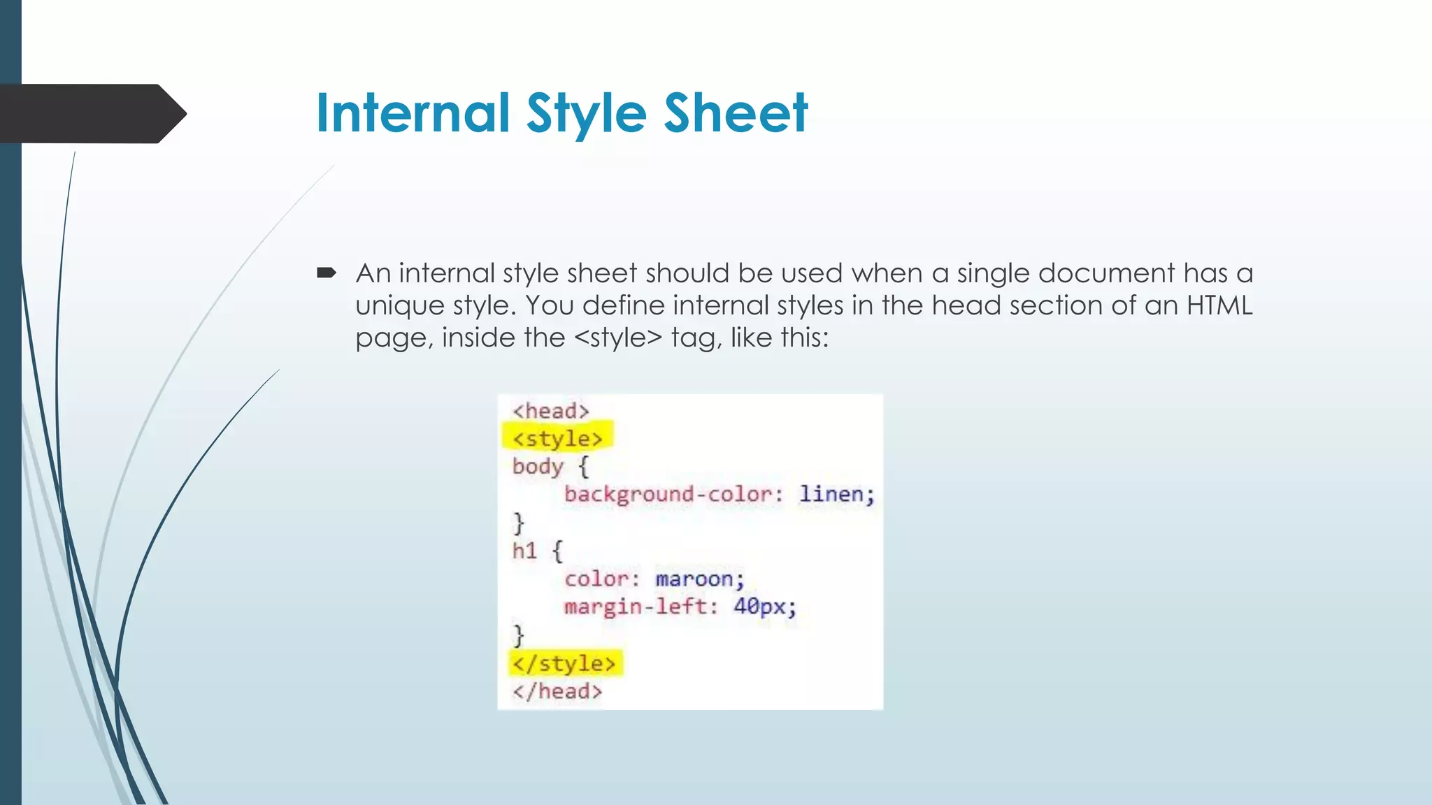 Internal Style Sheet  An internal style sheet should be used when a single document has a unique style. You define internal styles in the head section of an HTML page, inside the <style> tag, like this: 