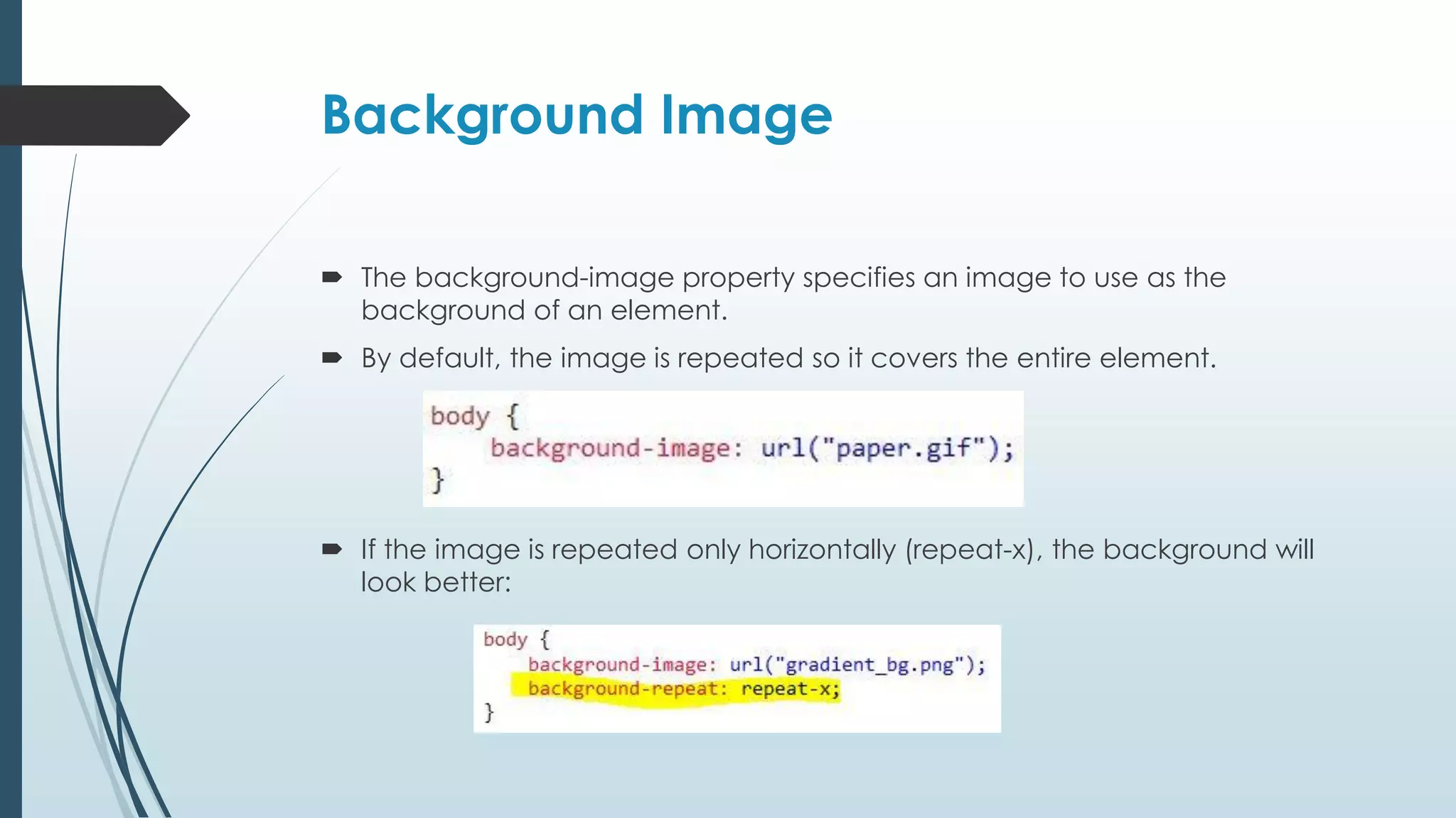 Background Image  The background-image property specifies an image to use as the background of an element.  By default, the image is repeated so it covers the entire element.  If the image is repeated only horizontally (repeat-x), the background will look better: 