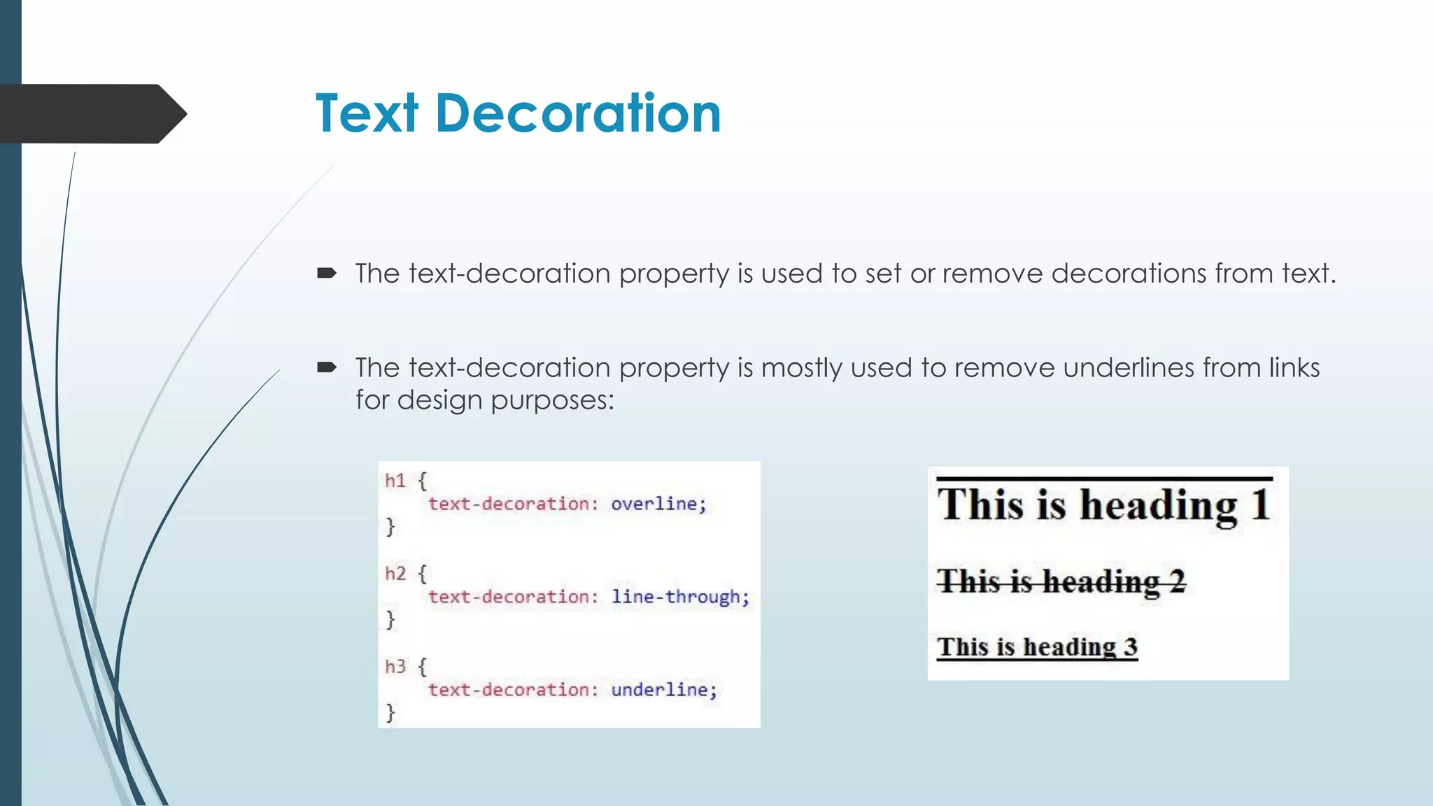 Text Decoration  The text-decoration property is used to set or remove decorations from text.  The text-decoration property is mostly used to remove underlines from links for design purposes: 