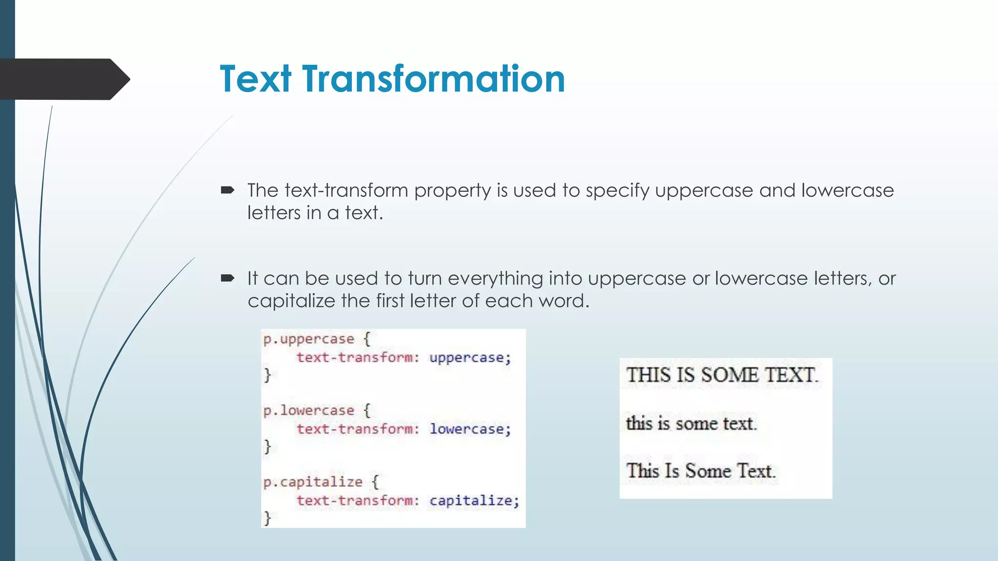 Text Transformation  The text-transform property is used to specify uppercase and lowercase letters in a text.  It can be used to turn everything into uppercase or lowercase letters, or capitalize the first letter of each word. 