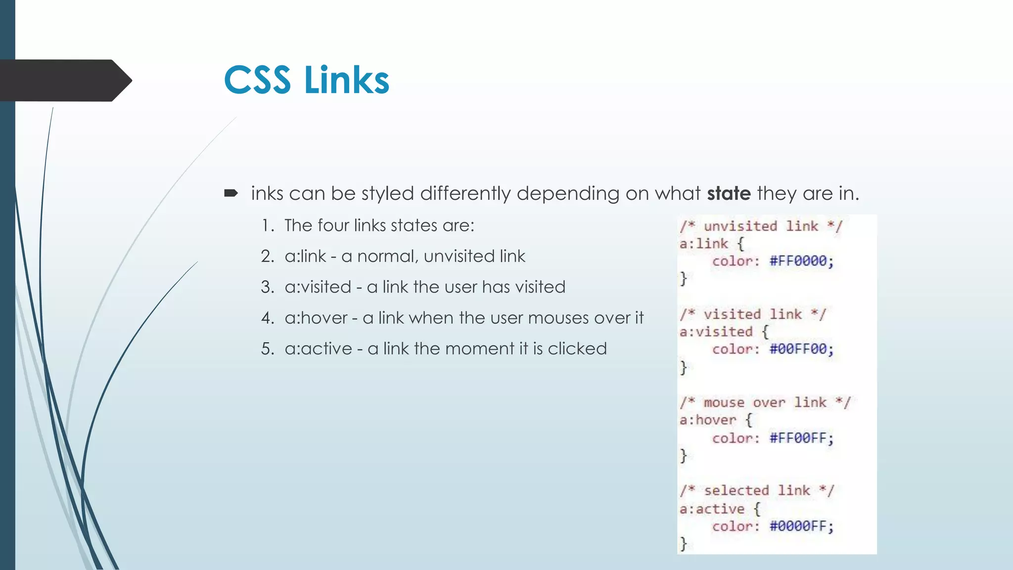CSS Links  inks can be styled differently depending on what state they are in. 1. The four links states are: 2. a:link - a normal, unvisited link 3. a:visited - a link the user has visited 4. a:hover - a link when the user mouses over it 5. a:active - a link the moment it is clicked 