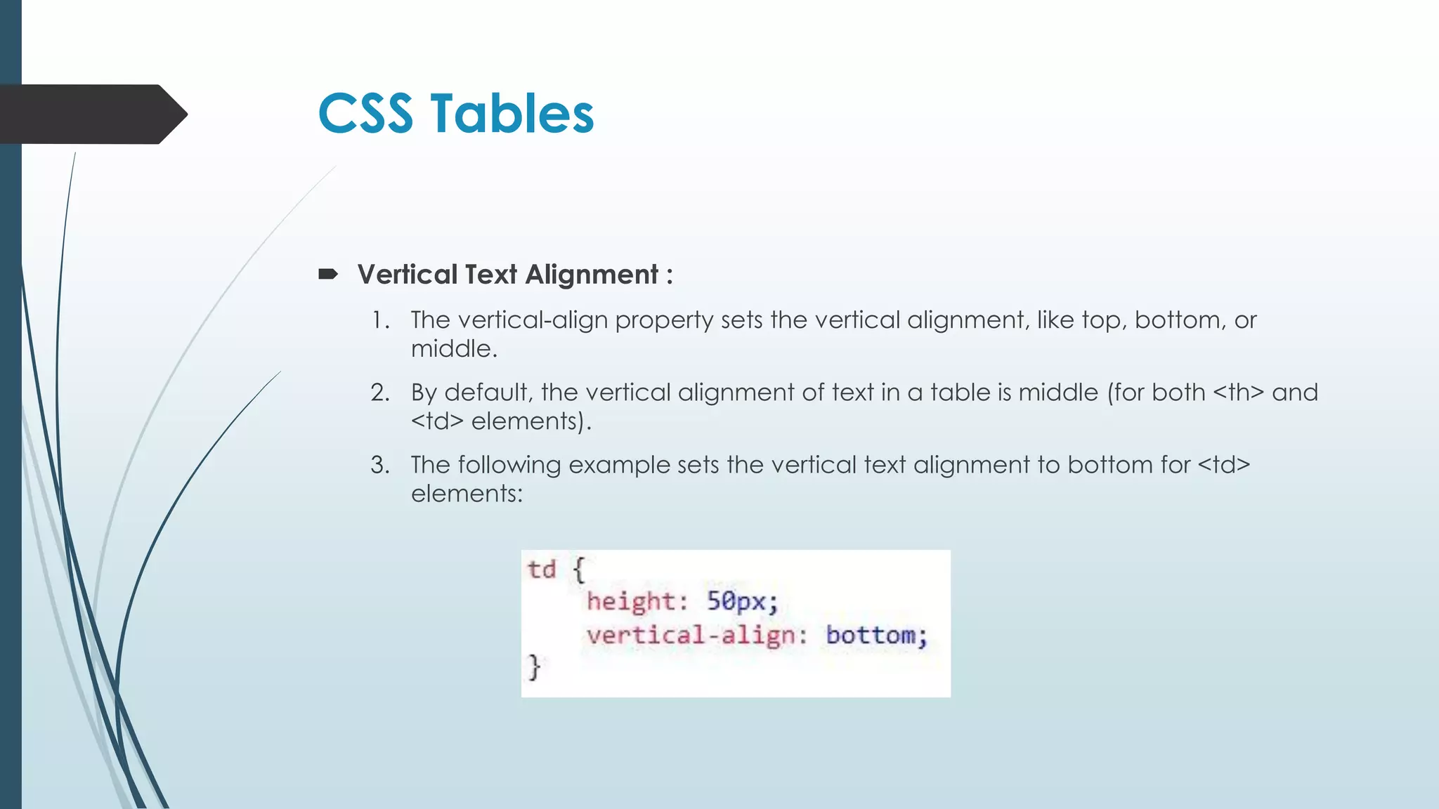 CSS Tables  Vertical Text Alignment : 1. The vertical-align property sets the vertical alignment, like top, bottom, or middle. 2. By default, the vertical alignment of text in a table is middle (for both <th> and <td> elements). 3. The following example sets the vertical text alignment to bottom for <td> elements: 