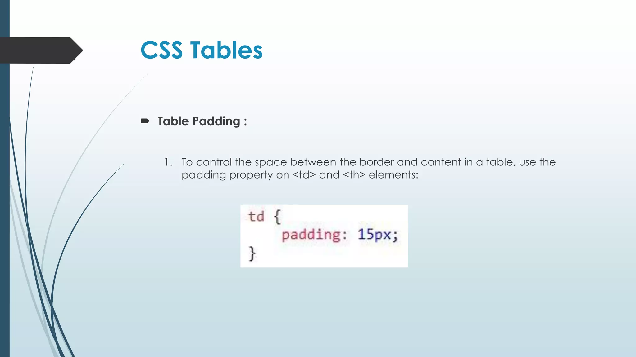 CSS Tables  Table Padding : 1. To control the space between the border and content in a table, use the padding property on <td> and <th> elements: 