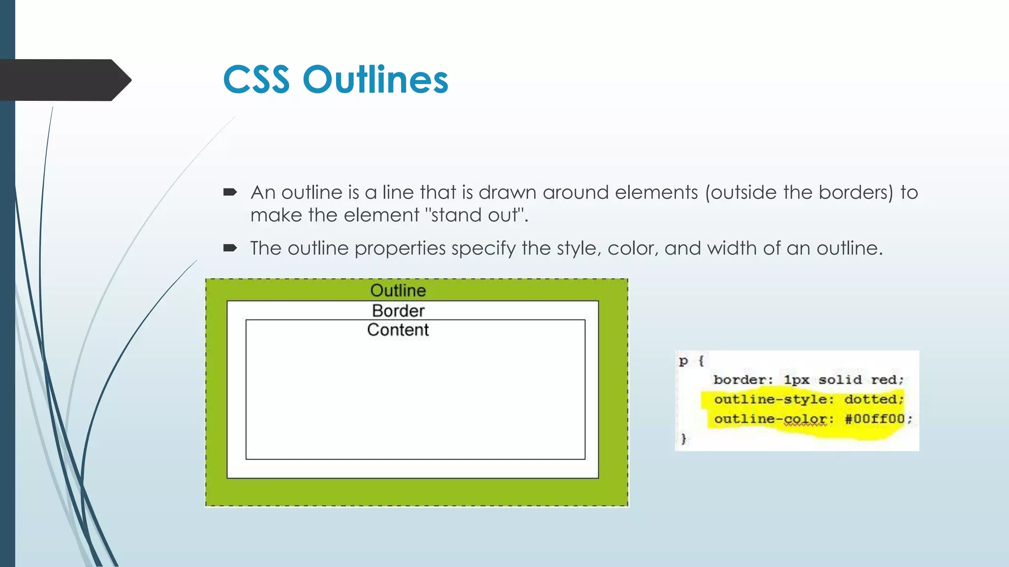 CSS Outlines  An outline is a line that is drawn around elements (outside the borders) to make the element "stand out".  The outline properties specify the style, color, and width of an outline. 