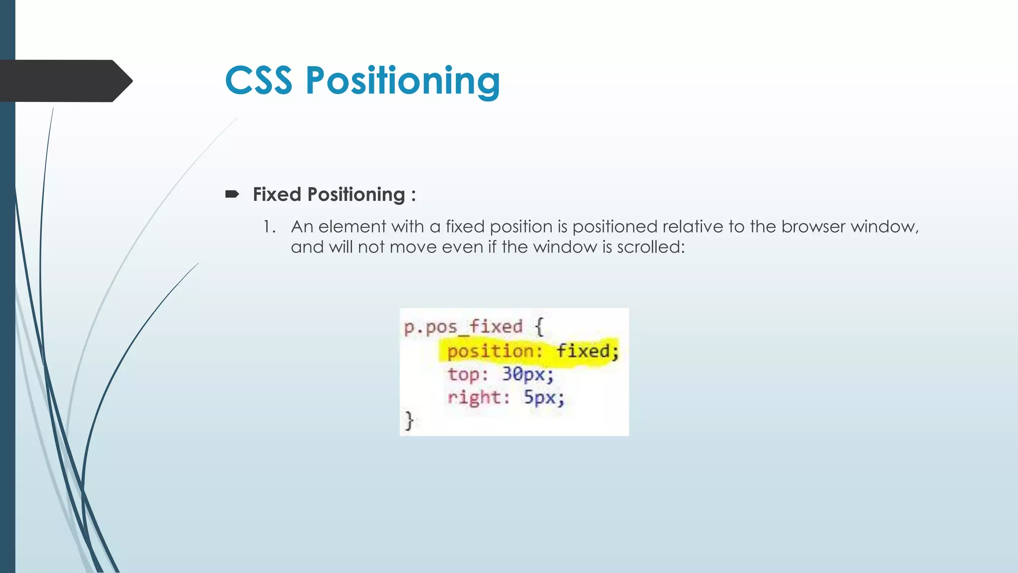 CSS Positioning  Fixed Positioning : 1. An element with a fixed position is positioned relative to the browser window, and will not move even if the window is scrolled: 