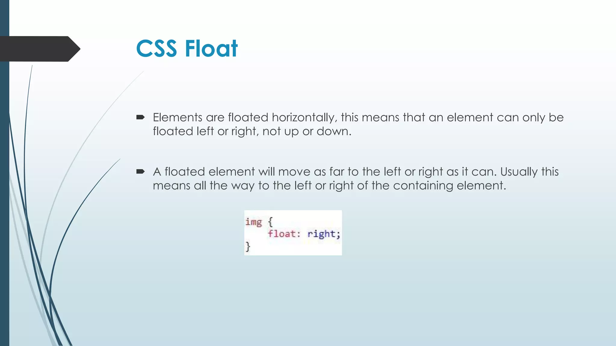 CSS Float  Elements are floated horizontally, this means that an element can only be floated left or right, not up or down.  A floated element will move as far to the left or right as it can. Usually this means all the way to the left or right of the containing element. 