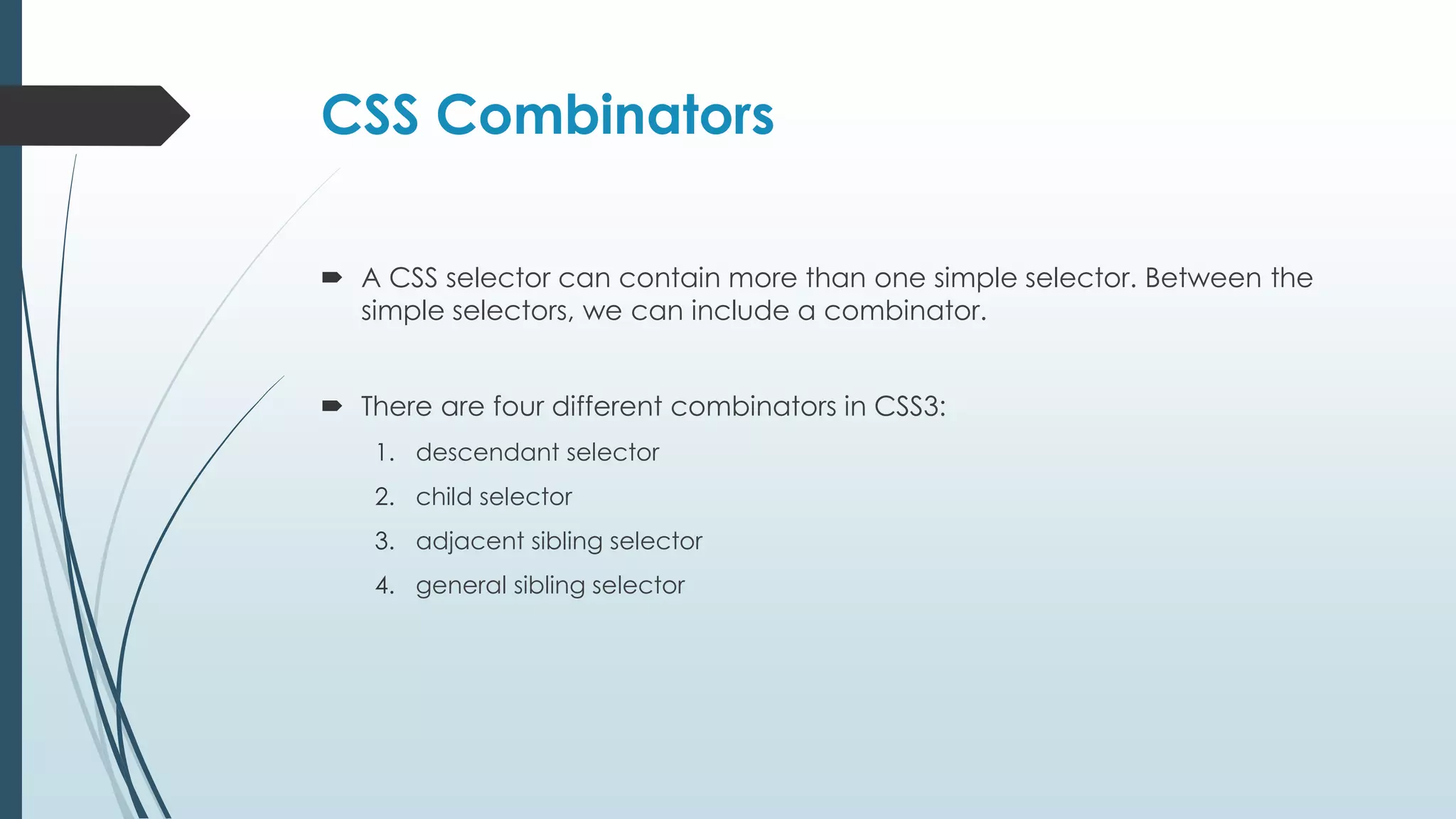 CSS Combinators  A CSS selector can contain more than one simple selector. Between the simple selectors, we can include a combinator.  There are four different combinators in CSS3: 1. descendant selector 2. child selector 3. adjacent sibling selector 4. general sibling selector 