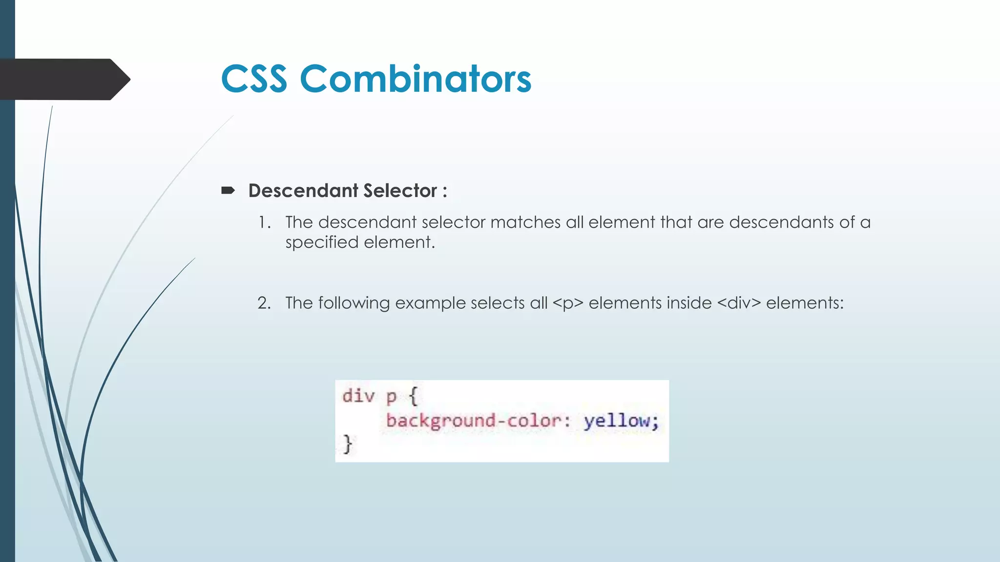 CSS Combinators  Descendant Selector : 1. The descendant selector matches all element that are descendants of a specified element. 2. The following example selects all <p> elements inside <div> elements: 
