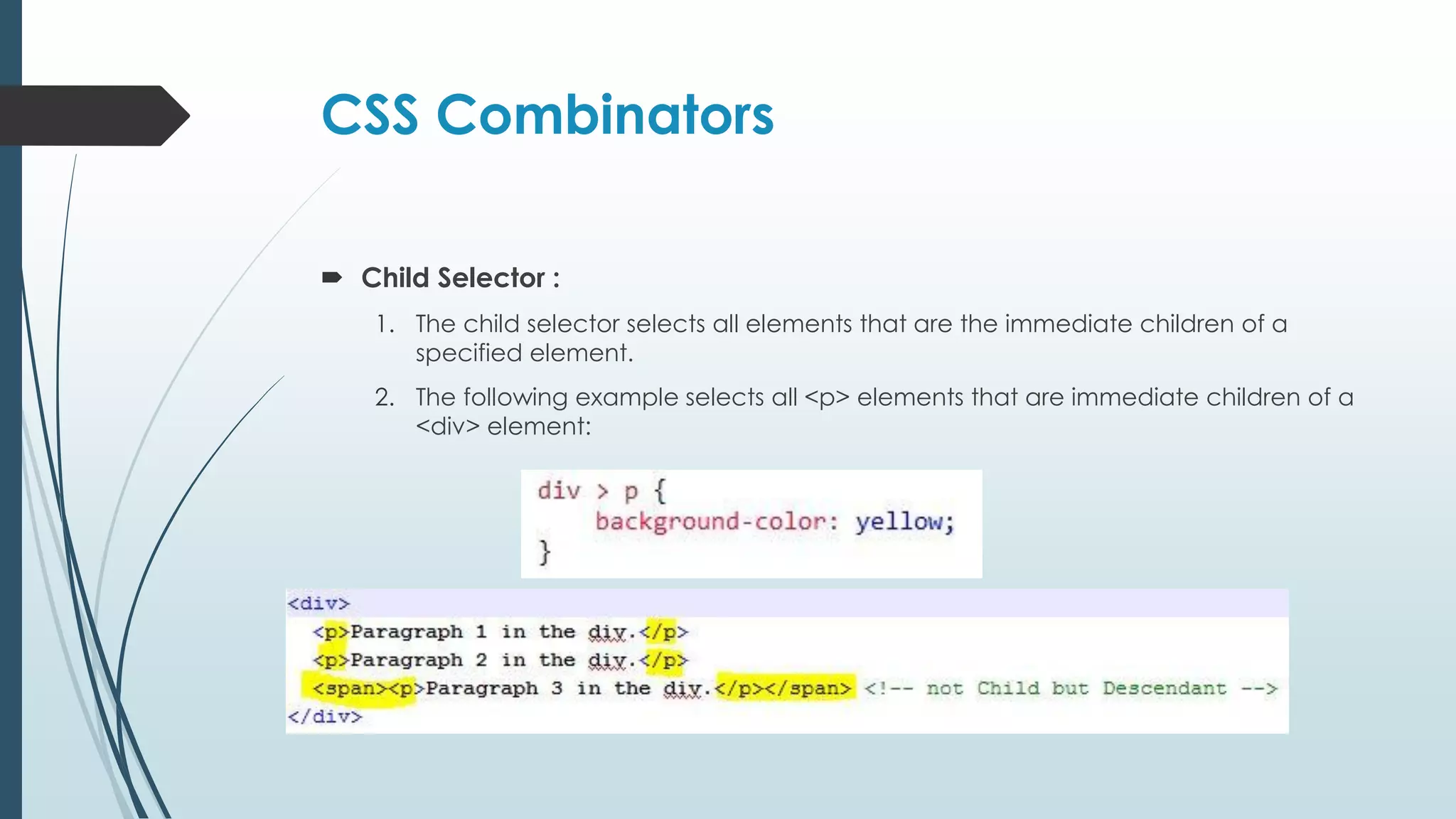 CSS Combinators  Child Selector : 1. The child selector selects all elements that are the immediate children of a specified element. 2. The following example selects all <p> elements that are immediate children of a <div> element: 