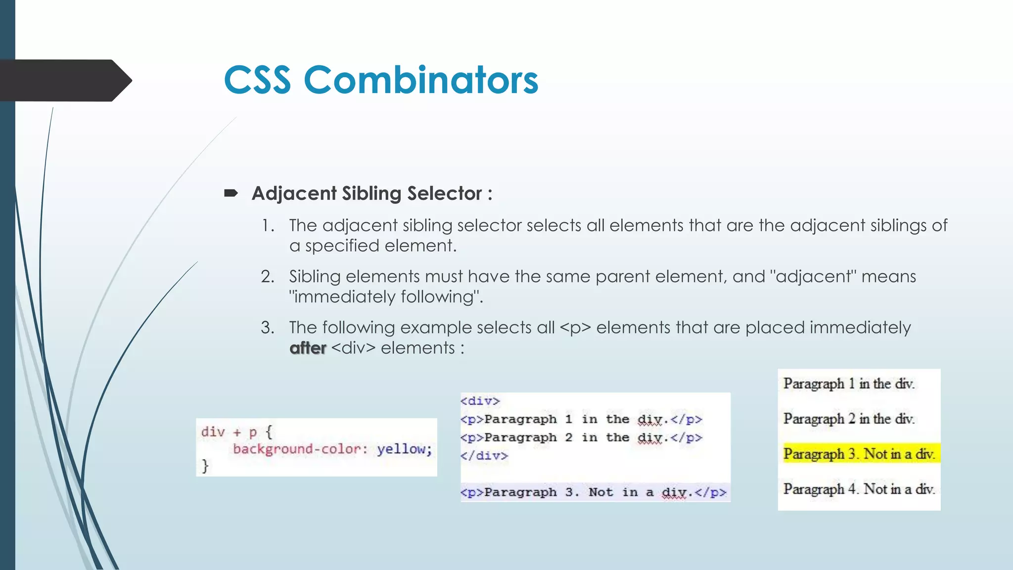 CSS Combinators  Adjacent Sibling Selector : 1. The adjacent sibling selector selects all elements that are the adjacent siblings of a specified element. 2. Sibling elements must have the same parent element, and "adjacent" means "immediately following". 3. The following example selects all <p> elements that are placed immediately after <div> elements : 