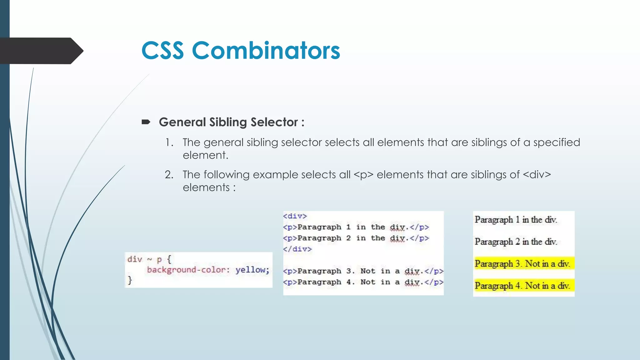 CSS Combinators  General Sibling Selector : 1. The general sibling selector selects all elements that are siblings of a specified element. 2. The following example selects all <p> elements that are siblings of <div> elements : 