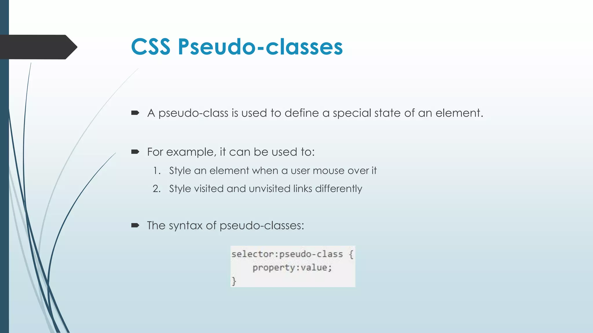 CSS Pseudo-classes  A pseudo-class is used to define a special state of an element.  For example, it can be used to: 1. Style an element when a user mouse over it 2. Style visited and unvisited links differently  The syntax of pseudo-classes: 