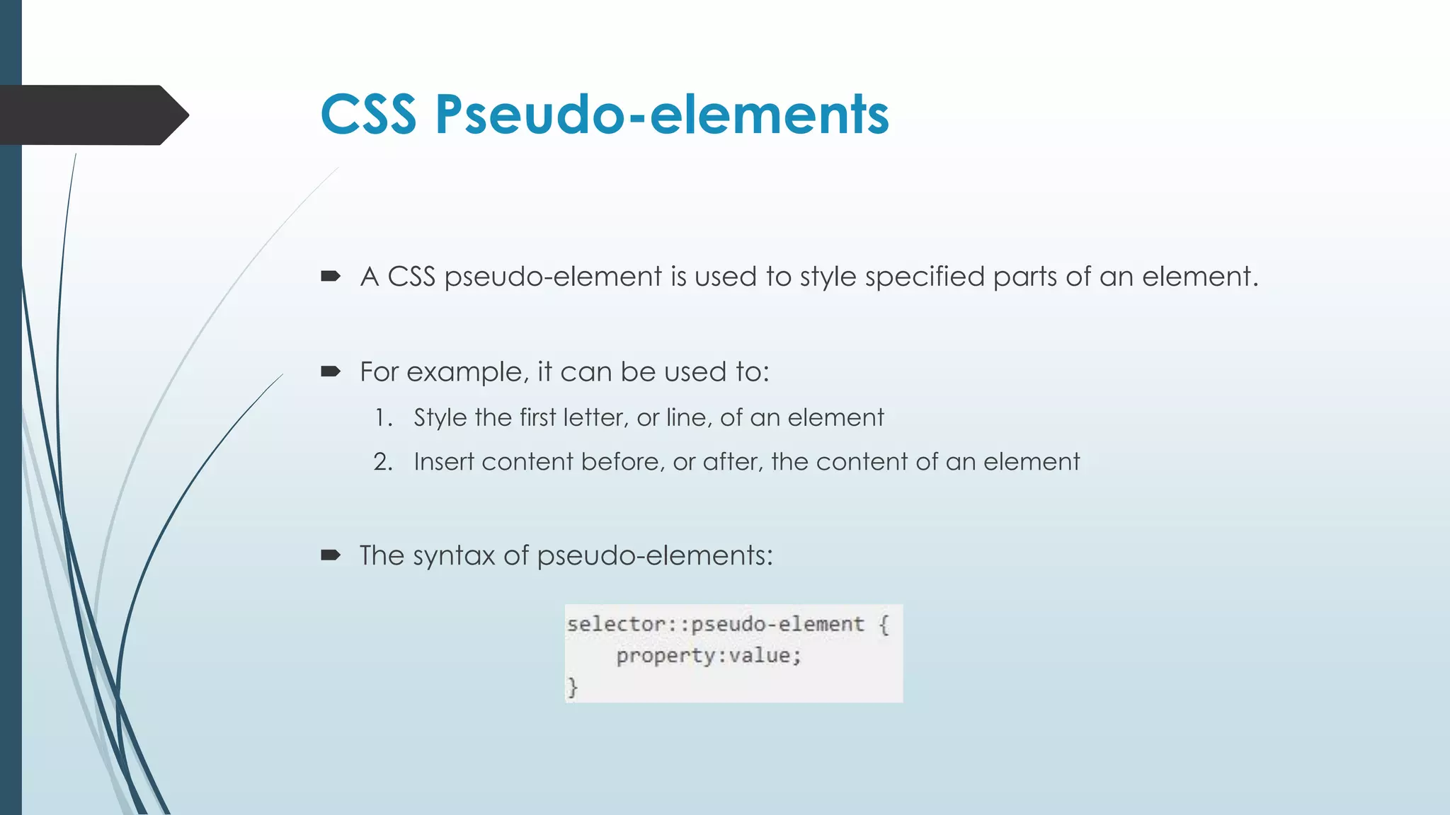 CSS Pseudo-elements  A CSS pseudo-element is used to style specified parts of an element.  For example, it can be used to: 1. Style the first letter, or line, of an element 2. Insert content before, or after, the content of an element  The syntax of pseudo-elements: 