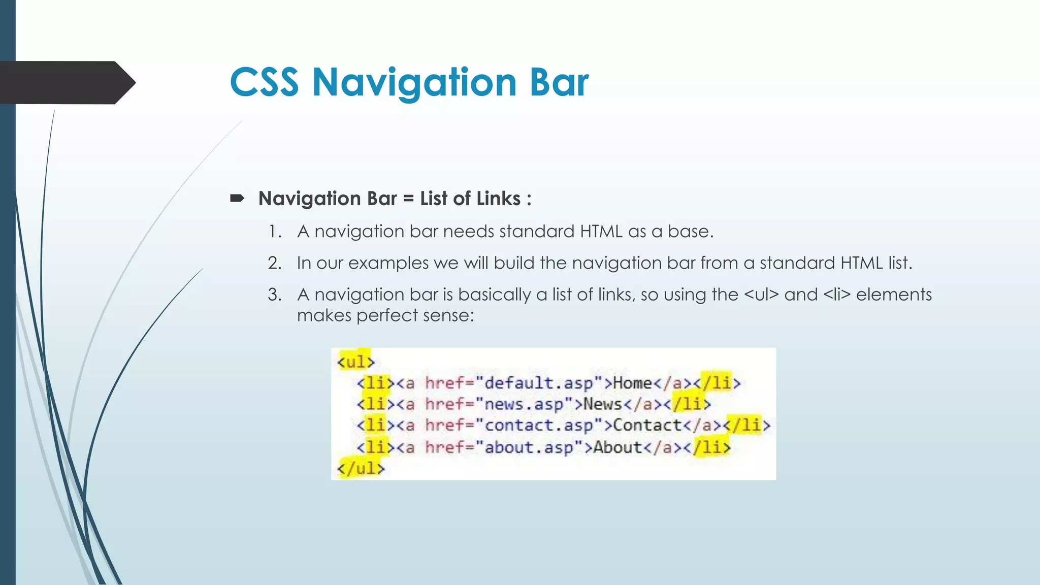 CSS Navigation Bar  Navigation Bar = List of Links : 1. A navigation bar needs standard HTML as a base. 2. In our examples we will build the navigation bar from a standard HTML list. 3. A navigation bar is basically a list of links, so using the <ul> and <li> elements makes perfect sense: 